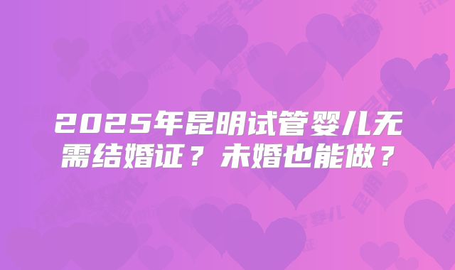 2025年昆明试管婴儿无需结婚证？未婚也能做？
