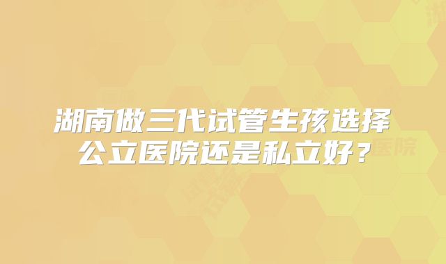 湖南做三代试管生孩选择公立医院还是私立好？