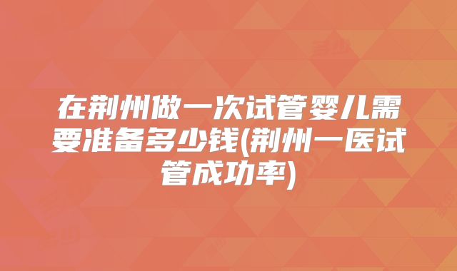在荆州做一次试管婴儿需要准备多少钱(荆州一医试管成功率)