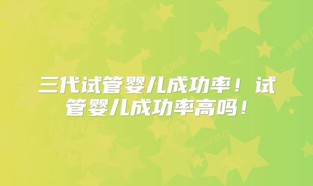 三代试管婴儿成功率！试管婴儿成功率高吗！