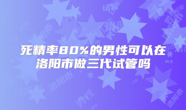 死精率80%的男性可以在洛阳市做三代试管吗