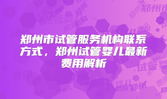 郑州市试管服务机构联系方式，郑州试管婴儿最新费用解析