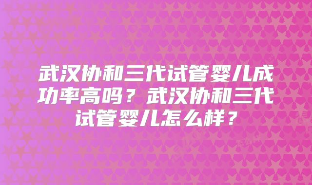 武汉协和三代试管婴儿成功率高吗？武汉协和三代试管婴儿怎么样？