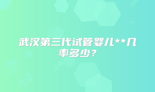 武汉第三代试管婴儿**几率多少？