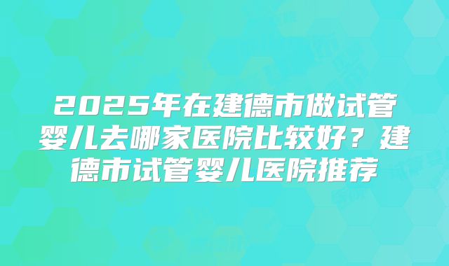 2025年在建德市做试管婴儿去哪家医院比较好？建德市试管婴儿医院推荐