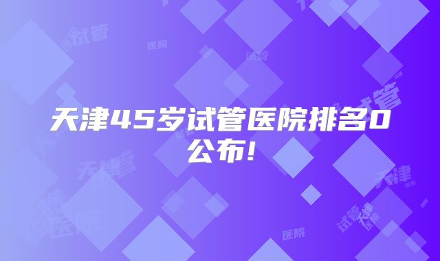 天津45岁试管医院排名0公布!