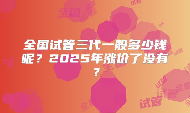 全国试管三代一般多少钱呢?2025年涨价了没有?