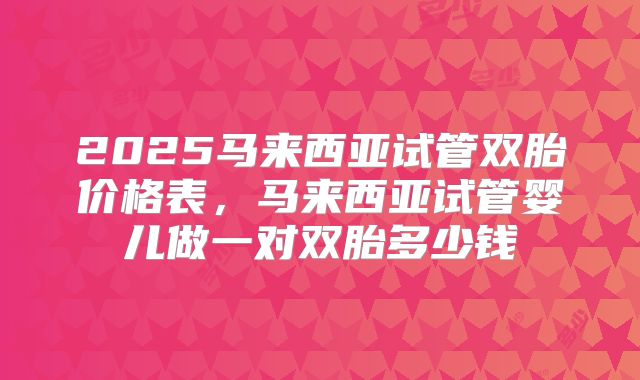 2025马来西亚试管双胎价格表，马来西亚试管婴儿做一对双胎多少钱