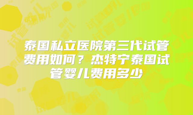 泰国私立医院第三代试管费用如何？杰特宁泰国试管婴儿费用多少