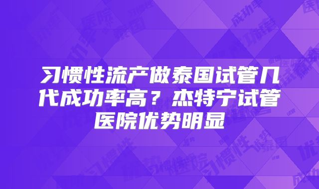 习惯性流产做泰国试管几代成功率高？杰特宁试管医院优势明显
