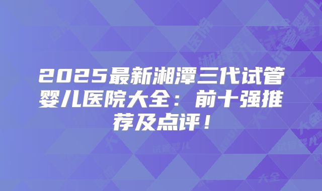 2025最新湘潭三代试管婴儿医院大全：前十强推荐及点评！