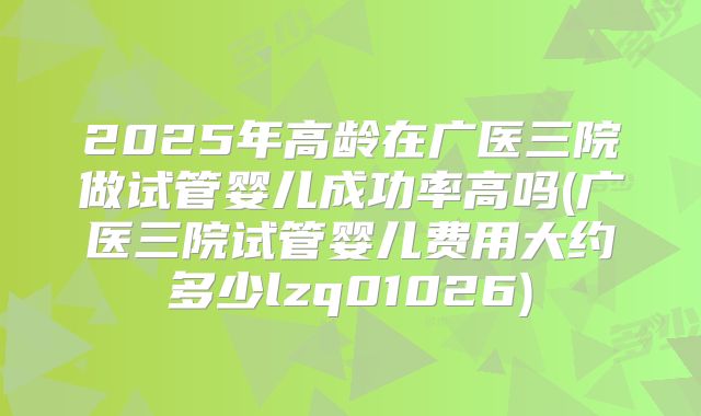 2025年高龄在广医三院做试管婴儿成功率高吗(广医三院试管婴儿费用大约多少lzq01026)