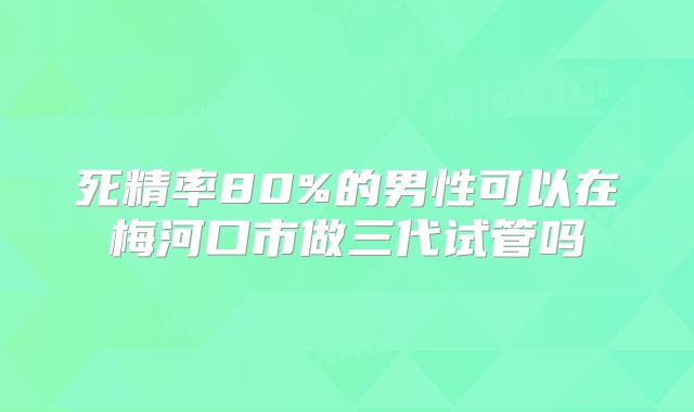 死精率80%的男性可以在梅河口市做三代试管吗