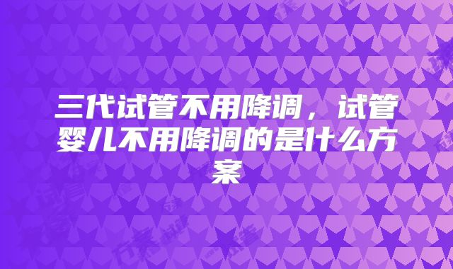 三代试管不用降调，试管婴儿不用降调的是什么方案
