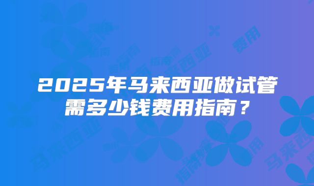 2025年马来西亚做试管需多少钱费用指南？