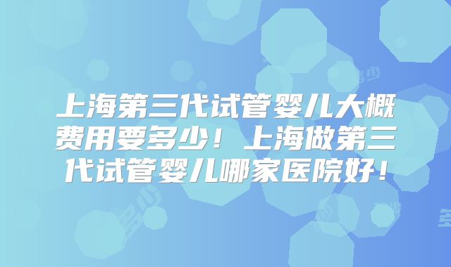 上海第三代试管婴儿大概费用要多少！上海做第三代试管婴儿哪家医院好！