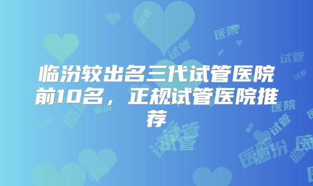 临汾较出名三代试管医院前10名，正规试管医院推荐