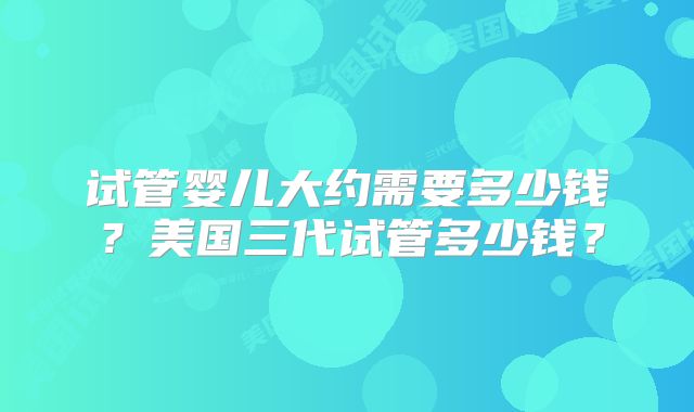 试管婴儿大约需要多少钱?美国三代试管多少钱?