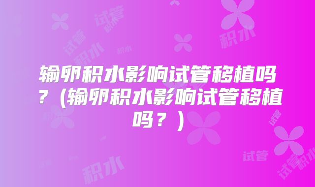 输卵积水影响试管移植吗？(输卵积水影响试管移植吗？)