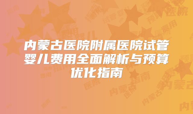 内蒙古医院附属医院试管婴儿费用全面解析与预算优化指南