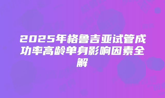 2025年格鲁吉亚试管成功率高龄单身影响因素全解