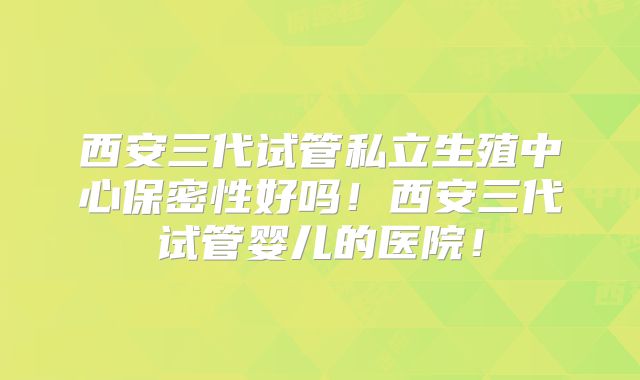 西安三代试管私立生殖中心保密性好吗！西安三代试管婴儿的医院！