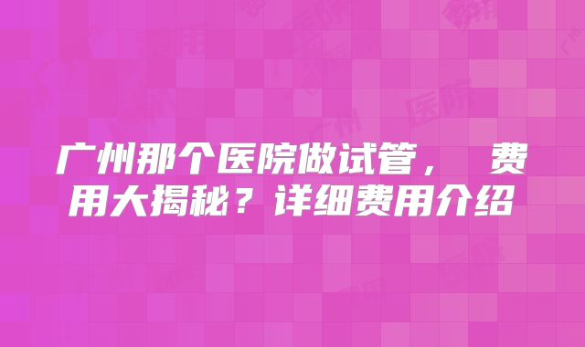 广州那个医院做试管， 费用大揭秘？详细费用介绍