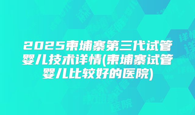 2025柬埔寨第三代试管婴儿技术详情(柬埔寨试管婴儿比较好的医院)