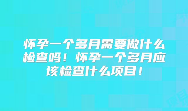 怀孕一个多月需要做什么检查吗！怀孕一个多月应该检查什么项目！