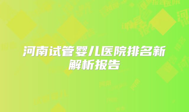 河南试管婴儿医院排名新解析报告