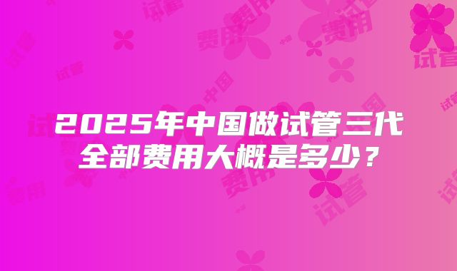 2025年中国做试管三代全部费用大概是多少？