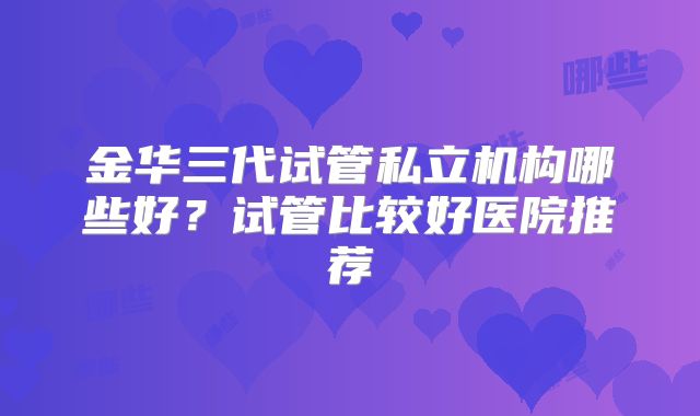 金华三代试管私立机构哪些好？试管比较好医院推荐