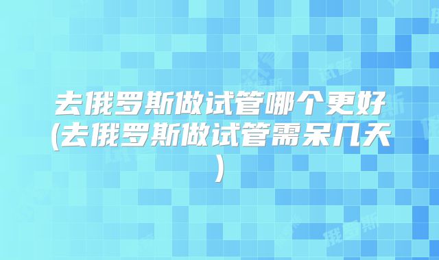去俄罗斯做试管哪个更好(去俄罗斯做试管需呆几天)