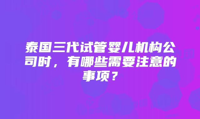 泰国三代试管婴儿机构公司时，有哪些需要注意的事项？