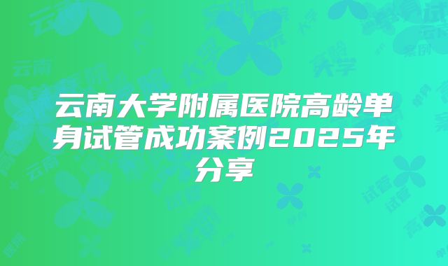 云南大学附属医院高龄单身试管成功案例2025年分享