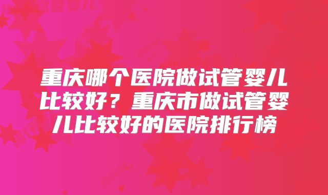 重庆哪个医院做试管婴儿比较好？重庆市做试管婴儿比较好的医院排行榜