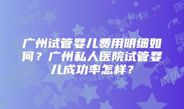 广州试管婴儿费用明细如何?广州私人医院试管婴儿成功率怎样?