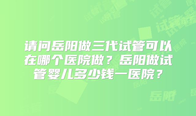 请问岳阳做三代试管可以在哪个医院做？岳阳做试管婴儿多少钱一医院？