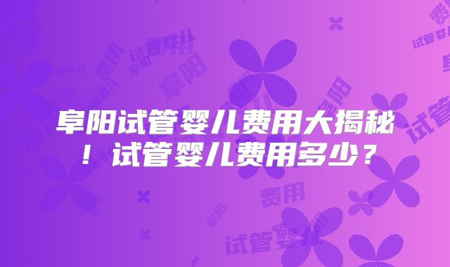 阜阳试管婴儿费用大揭秘！试管婴儿费用多少？