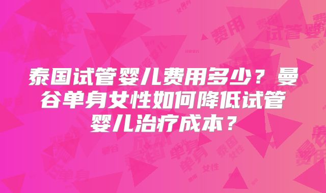 泰国试管婴儿费用多少？曼谷单身女性如何降低试管婴儿治疗成本？