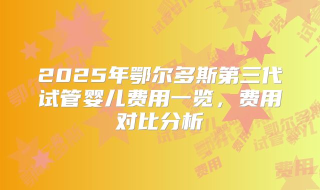 2025年鄂尔多斯第三代试管婴儿费用一览，费用对比分析