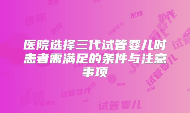 医院选择三代试管婴儿时患者需满足的条件与注意事项