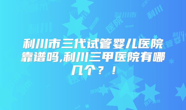 利川市三代试管婴儿医院靠谱吗,利川三甲医院有哪几个？！