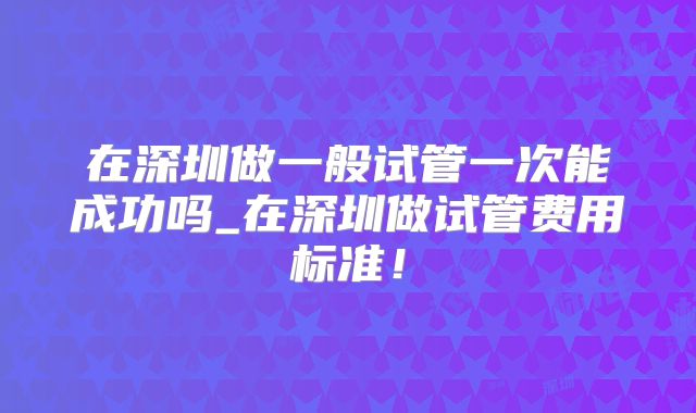 在深圳做一般试管一次能成功吗_在深圳做试管费用标准！