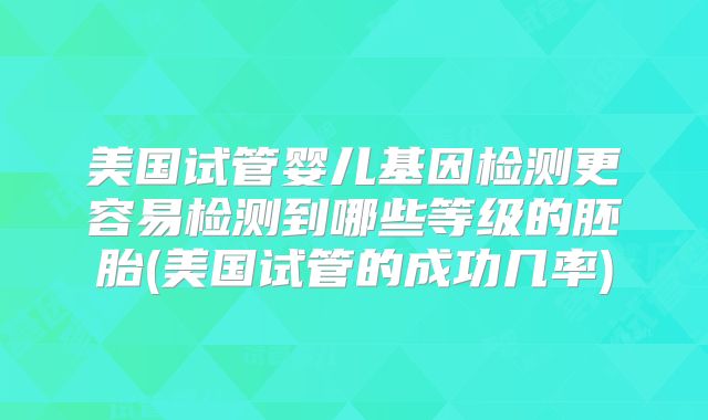 美国试管婴儿基因检测更容易检测到哪些等级的胚胎(美国试管的成功几率)