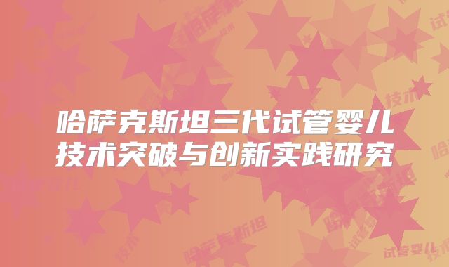 哈萨克斯坦三代试管婴儿技术突破与创新实践研究