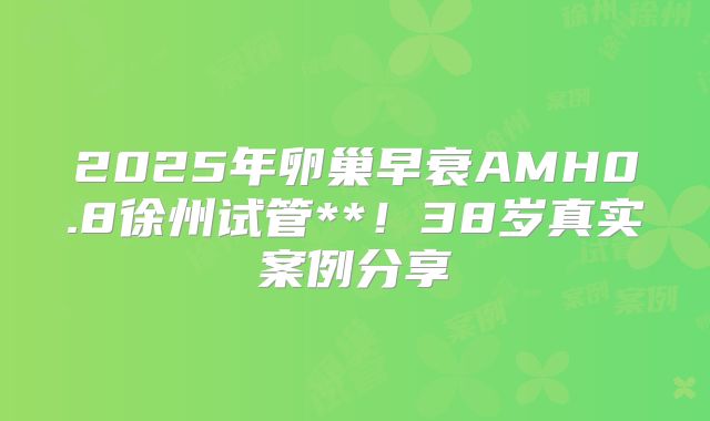 2025年卵巢早衰AMH0.8徐州试管**!38岁真实案例分享