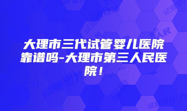 大理市三代试管婴儿医院靠谱吗-大理市第三人民医院！