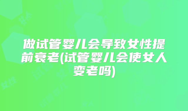 做试管婴儿会导致女性提前衰老(试管婴儿会使女人变老吗)