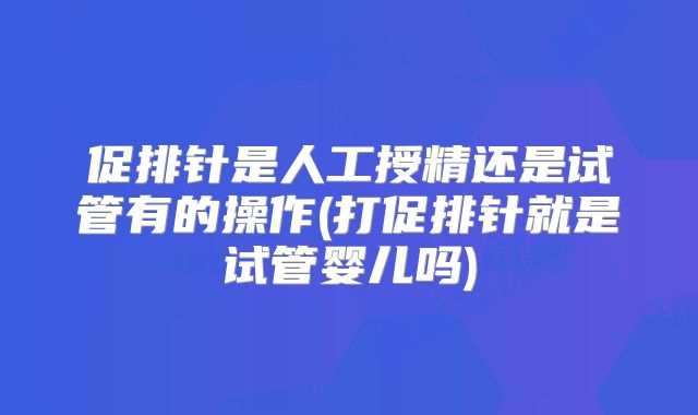 促排针是人工授精还是试管有的操作(打促排针就是试管婴儿吗)